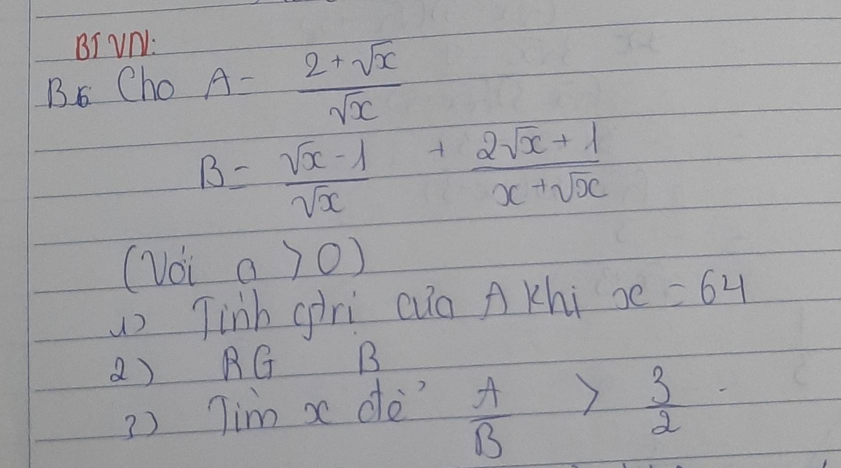 BI VN: 
Bs Cho A= (2+sqrt(x))/sqrt(x) 
B= (sqrt(x)-1)/sqrt(x) + (2sqrt(x)+1)/x+sqrt(x) 
(Voi a>0)
) Tinh giri cug A Khi x=64
() RG B 
3) Tim x de?
 A/B > 3/2 