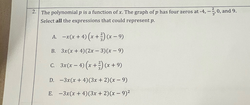 The polynomial p is a function of x. The graph of p has four zeros at -4, - 2/3 , . 0, and 9.
Select all the expressions that could represent p.
A. -x(x+4)(x+ 2/3 )(x-9)
B. 3x(x+4)(2x-3)(x-9)
C. 3x(x-4)(x+ 2/3 )(x+9)
D. -3x(x+4)(3x+2)(x-9)
E. -3x(x+4)(3x+2)(x-9)^2