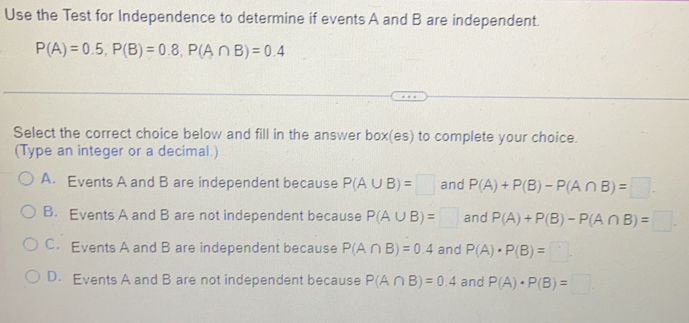 Use the Test for Independence to determine if events A and B are independent.
P(A)=0.5, P(B)=0.8, P(A∩ B)=0.4
Select the correct choice below and fill in the answer box(es) to complete your choice.
(Type an integer or a decimal.)
A. Events A and B are independent because P(A∪ B)=□ and P(A)+P(B)-P(A∩ B)=□.
B. Events A and B are not independent because P(A∪ B)=□ and P(A)+P(B)-P(A∩ B)=□.
C. Events A and B are independent because P(A∩ B)=0.4 and P(A)· P(B)=□
D. Events A and B are not independent because P(A∩ B)=0.4 and P(A)· P(B)=□