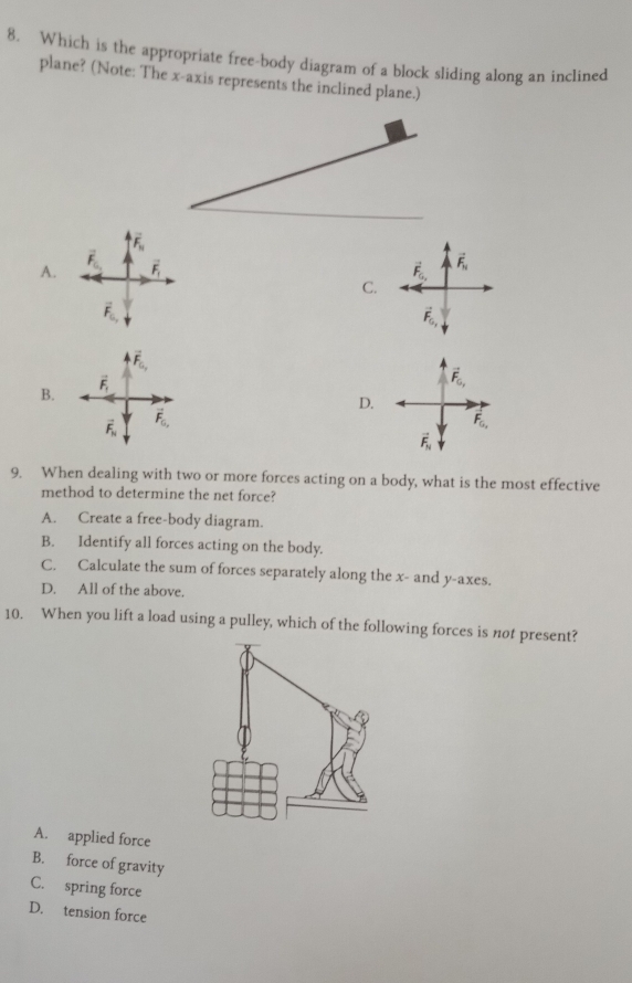 Which is the appropriate free-body diagram of a block sliding along an inclined
plane? (Note: The x-axis represents the inclined plane.)
overline F_10
A. overline F_0_1 vector F_1
C.
vector F_0,
vector F_G_,
B.
vector F_1
D.
vector F_N vector F_G,
9. When dealing with two or more forces acting on a body, what is the most effective
method to determine the net force?
A. Create a free-body diagram.
B. Identify all forces acting on the body.
C. Calculate the sum of forces separately along the x- and y-axes.
D. All of the above.
10. When you lift a load using a pulley, which of the following forces is not present?
A. applied force
B. force of gravity
C. spring force
D. tension force