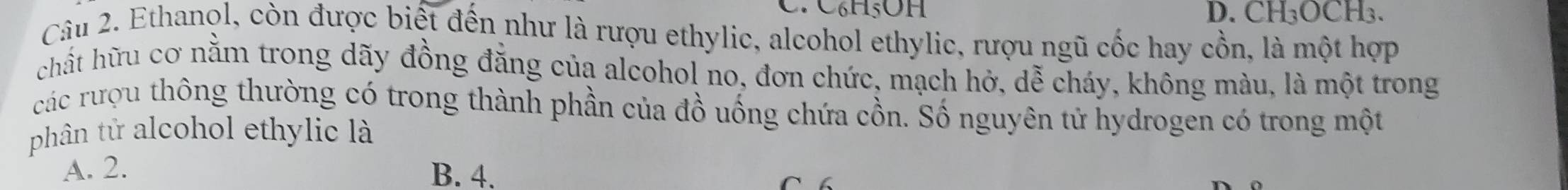 C6H5OH D. CH_3OCH_3. 
Câu 2. Ethanol, còn được biết đến như là rượu ethylic, alcohol ethylic, rượu ngũ cốc hay cồn, là một hợp
chất hữu cơ nằm trong dãy đồng đăng của alcohol no, đơn chức, mạch hở, dễ cháy, không màu, là một trong
các rượu thông thường có trong thành phần của đồ uống chứa cồn. Số nguyên tử hydrogen có trong một
phân tử alcohol ethylic là
A. 2. B. 4.
C 6