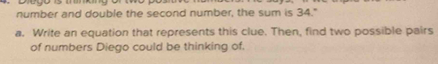 number and double the second number, the sum is 34." 
a. Write an equation that represents this clue. Then, find two possible pairs 
of numbers Diego could be thinking of.