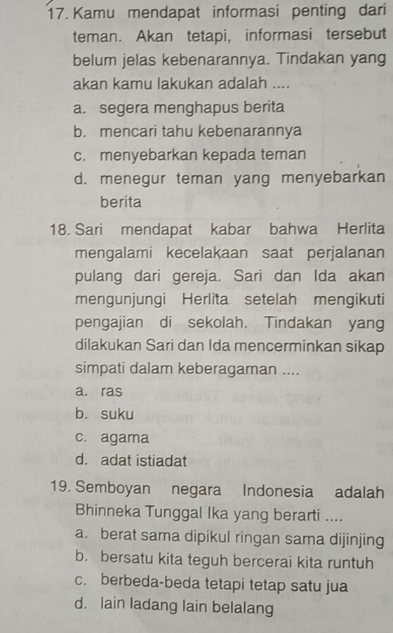 Kamu mendapat informasi penting dari
teman. Akan tetapi, informasi tersebut
belum jelas kebenarannya. Tindakan yang
akan kamu lakukan adalah ....
a. segera menghapus berita
b. mencari tahu kebenarannya
c. menyebarkan kepada teman
d. menegur teman yang menyebarkan
berita
18. Sari mendapat kabar bahwa Herlita
mengalami kecelakaan saat perjalanan
pulang dari gereja. Sari dan Ida akan
mengunjungi Herlita setelah mengikuti
pengajian di sekolah. Tindakan yang
dilakukan Sari dan Ida mencerminkan sikap
simpati dalam keberagaman ....
a. ras
b. suku
c. agama
d. adat istiadat
19. Semboyan negara Indonesia adalah
Bhinneka Tunggal Ika yang berarti ....
a. berat sama dipikul ringan sama dijinjing
b. bersatu kita teguh bercerai kita runtuh
c. berbeda-beda tetapi tetap satu jua
d. lain ladang lain belalang