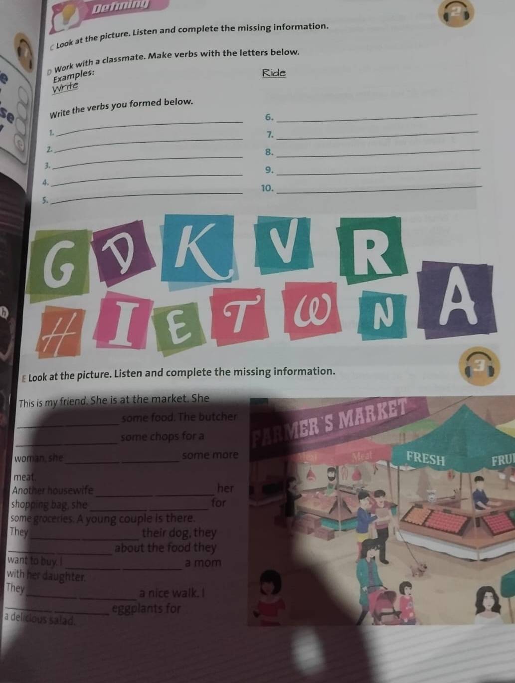 Defming 
Look at the picture. Listen and complete the missing information. 
⊥ Work with a classmate. Make verbs with the letters below. 
a Examples: 
Ride 
Write 
se Write the verbs you formed below._ 
6. 
. 
_ 
7. 
_ 
_ 
2. 
_ 
8. 
_ 
3. 
9. 
_ 
4. 
_ 
_ 
10. 
_ 
5. 
G 
K V R 
h H I E 
T W N A 
₹ Look at the picture. Listen and complete the missing information. 
This is my friend. She is at the market. She 
some food. The butche 
_some chops for a 
woman, she_ _some morFRUI 
meat. 
Another housewife_ _her 
shopping bag, she _for 
some groceries. A young couple is there. 
They _their dog, they 
_about the food they 
_ 
want to buy. I a mom 
with her daughter. 
They 
_a nice walk. I 
_eggplants for 
a delicious salad.