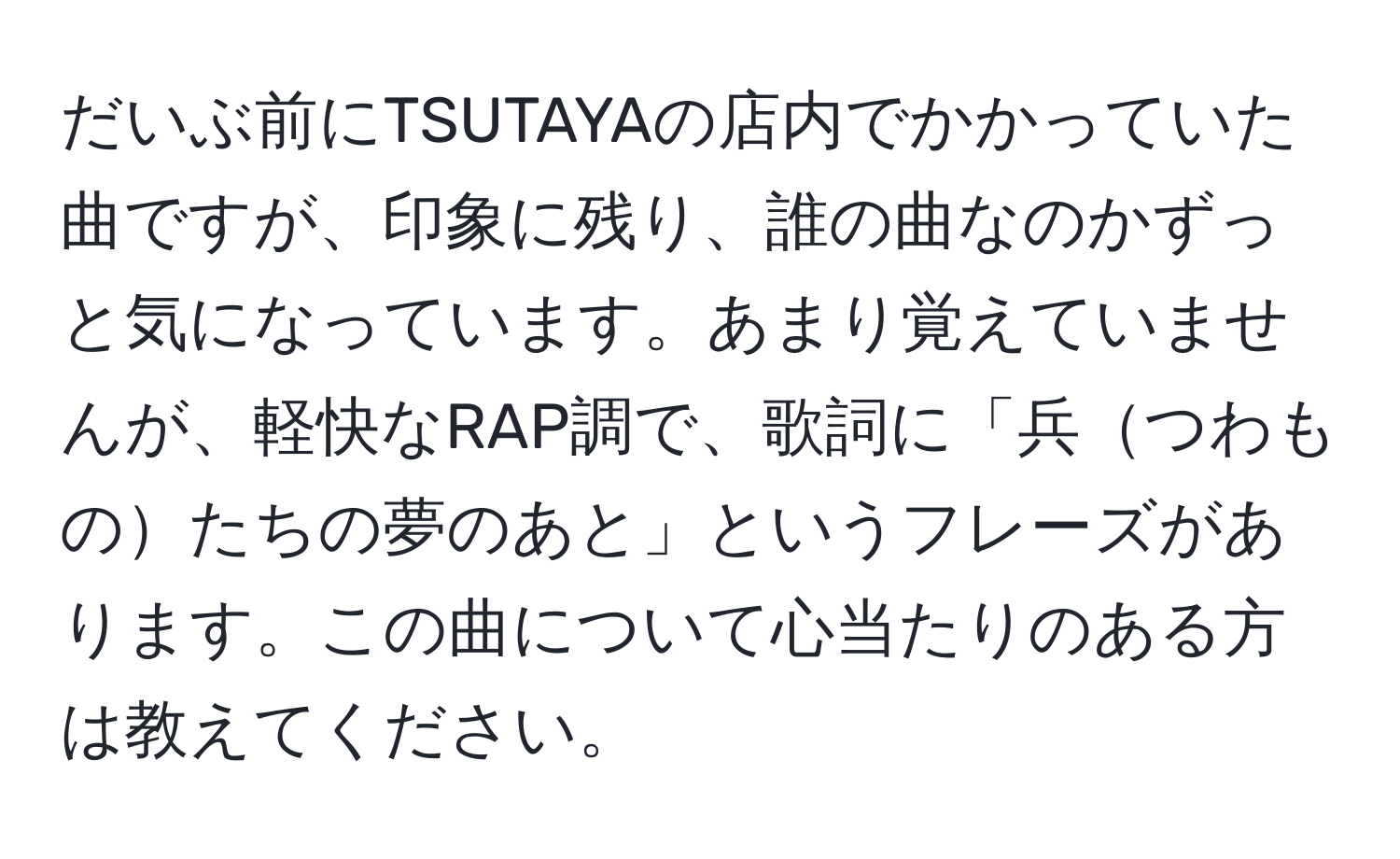 だいぶ前にTSUTAYAの店内でかかっていた曲ですが、印象に残り、誰の曲なのかずっと気になっています。あまり覚えていませんが、軽快なRAP調で、歌詞に「兵つわものたちの夢のあと」というフレーズがあります。この曲について心当たりのある方は教えてください。