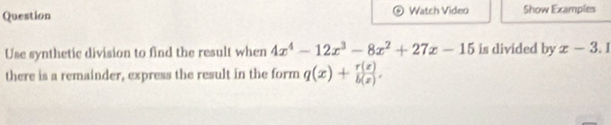 Question Watch Video Show Examples
Use synthetic division to find the result when 4x^4-12x^3-8x^2+27x-15 is divided by x-3.1
there is a remainder, express the result in the form q(x)+ r(z)/b(z) .