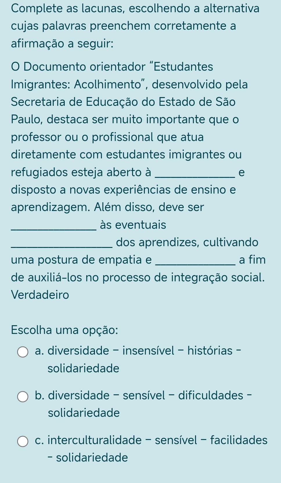 Complete as lacunas, escolhendo a alternativa
cujas palavras preenchem corretamente a
afirmação a seguir:
O Documento orientador “Estudantes
Imigrantes: Acolhimento”, desenvolvido pela
Secretaria de Educação do Estado de São
Paulo, destaca ser muito importante que o
professor ou o profissional que atua
diretamente com estudantes imigrantes ou
refugiados esteja aberto à _e
disposto a novas experiências de ensino e
aprendizagem. Além disso, deve ser
_às eventuais
_dos aprendizes, cultivando
uma postura de empatia e _a fim
de auxiliá-los no processo de integração social.
Verdadeiro
Escolha uma opção:
a. diversidade - insensível - histórias -
solidariedade
b. diversidade - sensível - dificuldades -
solidariedade
c. interculturalidade - sensível - facilidades
- solidariedade