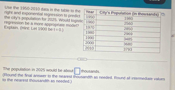 Use the 1950-2010 data in the table to t 
right and exponential regression to predi 
the city's population for 2025. Would logi 
regression be a more appropriate model 
Explain. (Hint: Let 1900 be t=0.)
al 
The population in 2025 would be about □ thousands. 
(Round the final answer to the nearest thousandth as needed. Round all intermediate values 
to the nearest thousandth as needed.)