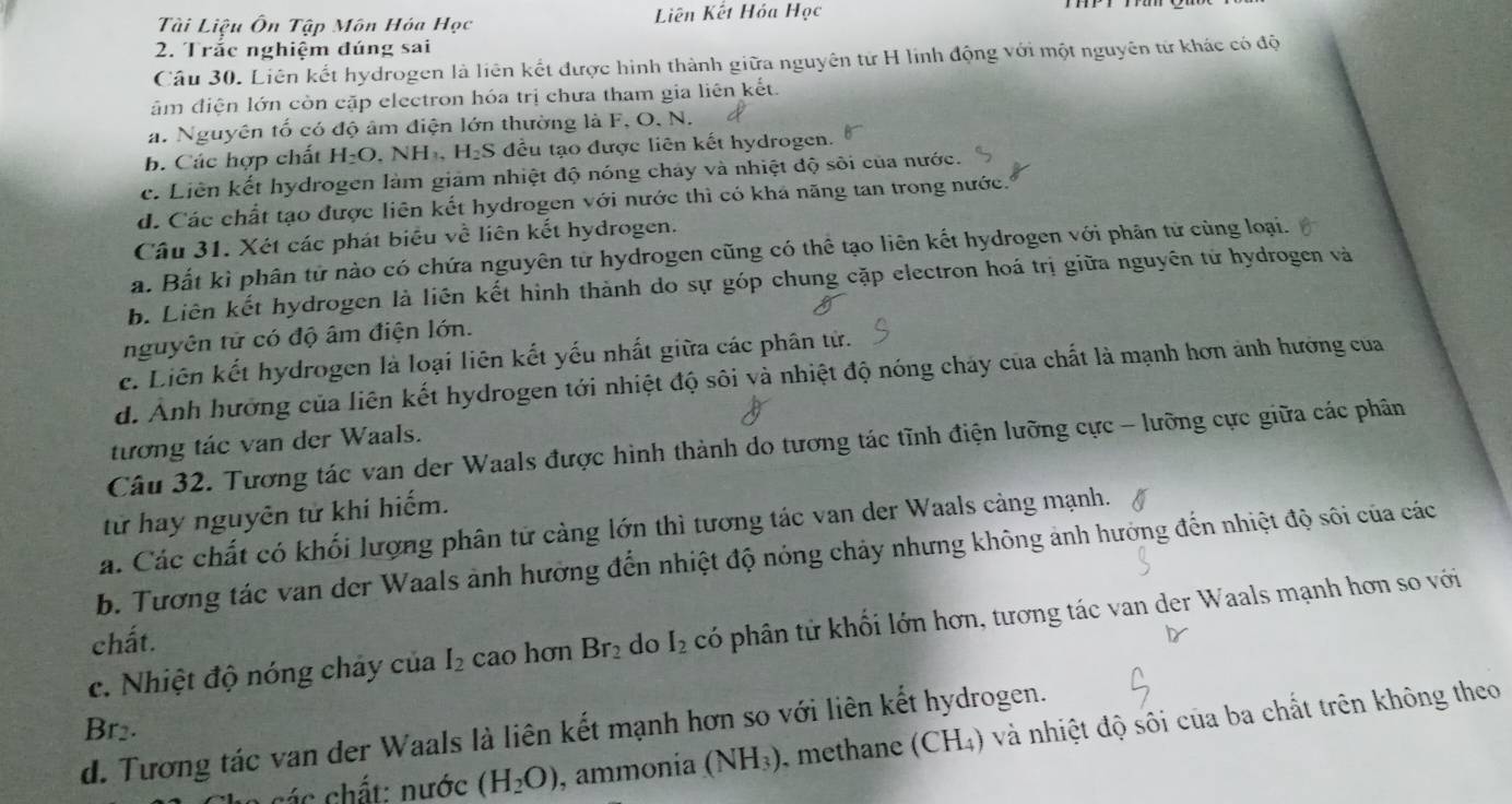 Tài Liệu Ôn Tập Môn Hóa Học  Liên Kết Hóa Học
2. Trắc nghiệm đúng sai
Câu 30. Liên kết hydrogen là liên kết được hình thành giữa nguyên tử H lính động với một nguyên tử khác có độ
âm điện lớn còn cặp electron hóa trị chưa tham gia liên kết
a. Nguyên tố có độ âm điện lớn thường là F, O, N.
b. Các hợp chất H_2O. N -1 1. H_2S đều tạo được liên kết hydrogen.
c. Liên kết hydrogen làm giảm nhiệt độ nóng cháy và nhiệt độ sôi của nước.
d. Các chất tạo được liên kết hydrogen với nước thì có khá năng tan trong nước.
Câu 31. Xét các phát biểu về liên kết hydrogen.
a. Bất kì phân tử nào có chứa nguyên từ hydrogen cũng có thể tạo liên kết hydrogen với phân tử cùng loại.
b. Liên kết hydrogen là liên kết hình thành do sự góp chung cặp electron hoá trị giữa nguyên tử hydrogen và
nguyên tử có độ âm điện lớn.
c. Liên kết hydrogen là loại liên kết yếu nhất giữa các phân tử.
d. Ảnh hướng của liên kết hydrogen tới nhiệt độ sôi và nhiệt độ nóng chảy của chất là mạnh hơn ảnh hướng của
tương tác van der Waals.
Câu 32. Tương tác van der Waals được hình thành do tương tác tĩnh điện lưỡng cực - lưỡng cực giữa các phân
tử hay nguyên tử khí hiếm.
a. Các chất có khối lượng phân tử cảng lớn thì tương tác van der Waals cảng mạnh.
b. Tương tác van der Waals ảnh hưởng đến nhiệt độ nóng chảy nhưng không ảnh hưởng đến nhiệt độ sôi của các
c. Nhiệt độ nóng chảy của I_2 cao hơn Br_2 do I_2 hó phân tử khối lớn hơn, tương tác van der Waals mạnh hơn so với
chất.
Rr
d. Tương tác van der Waals là liên kết mạnh hơn so với liên kết hydrogen.
các  hất: nước (H_2O) , ammonía (NH_3) methane (CH_4) và nhiệt độ sôi của ba chất trên không theo