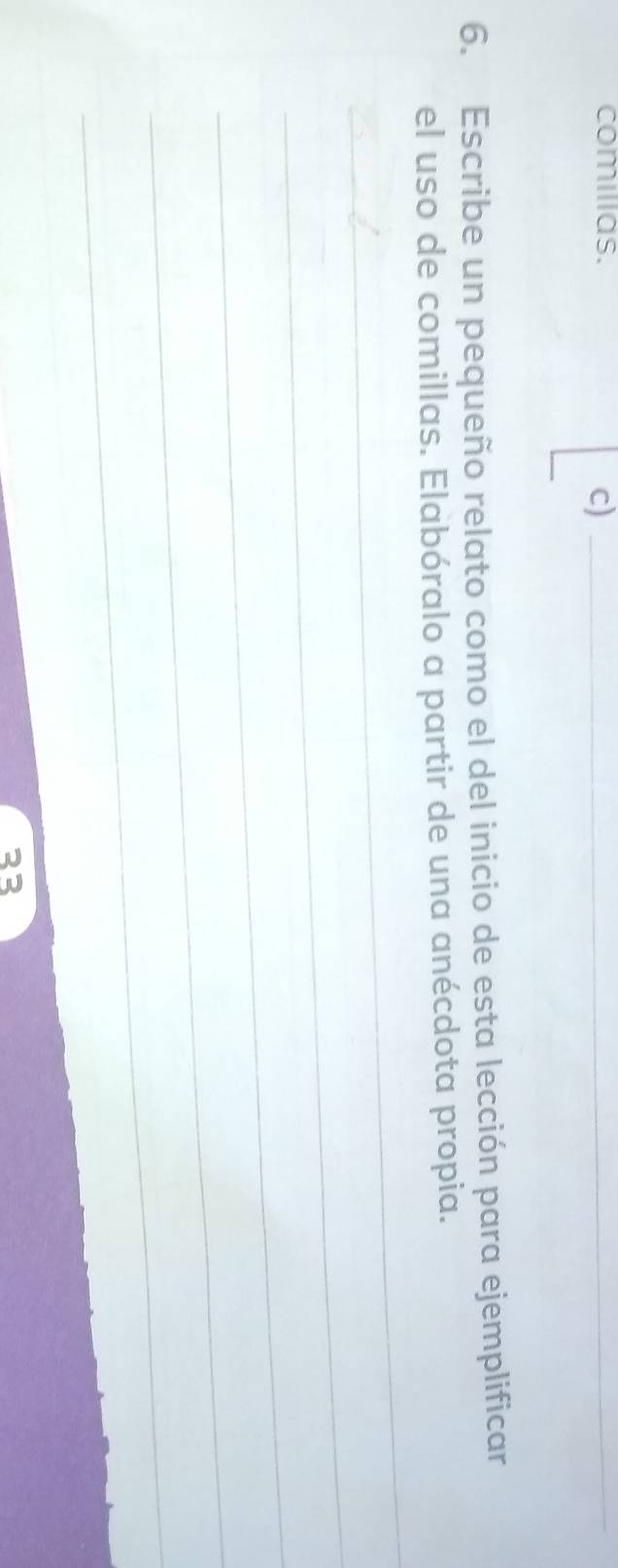 comilias. 
c)_ 
6. Escribe un pequeño relato como el del inicio de esta lección para ejemplificar 
_ 
el uso de comillas. Elabóralo a partir de una anécdota propia. 
_ 
_ 
_ 
_ 
23