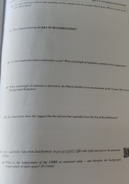 TSBlc S.S: Astrophysics & Cosmology 
1) The early Univerze when it was a plasma can be considered to be a perfect Black Bady. Whas is mean by th 
tm Black Body? 
) What happened during the ERA OF RECOMBINATION? 
(0) At what temperature did recombination occur? What wavelength of radiation is eminted at this temperature? 
(e) What wavelength of radiation is detected by the Planck Satellite in its measurement of the Cosmic Micromwa 
Background Radiation? 
(f) By what factor does this suggest that the universe has expanded since the Era of Recombination? 
(4) Now, watch the video from SixtySymbols at goo.gl/A3gHFY (QR code right) and answer the questions 
below 
(a) What is the temperature of the CMBR as measured today - and therefore the background 
temperature of outer space? (0-3 mins)