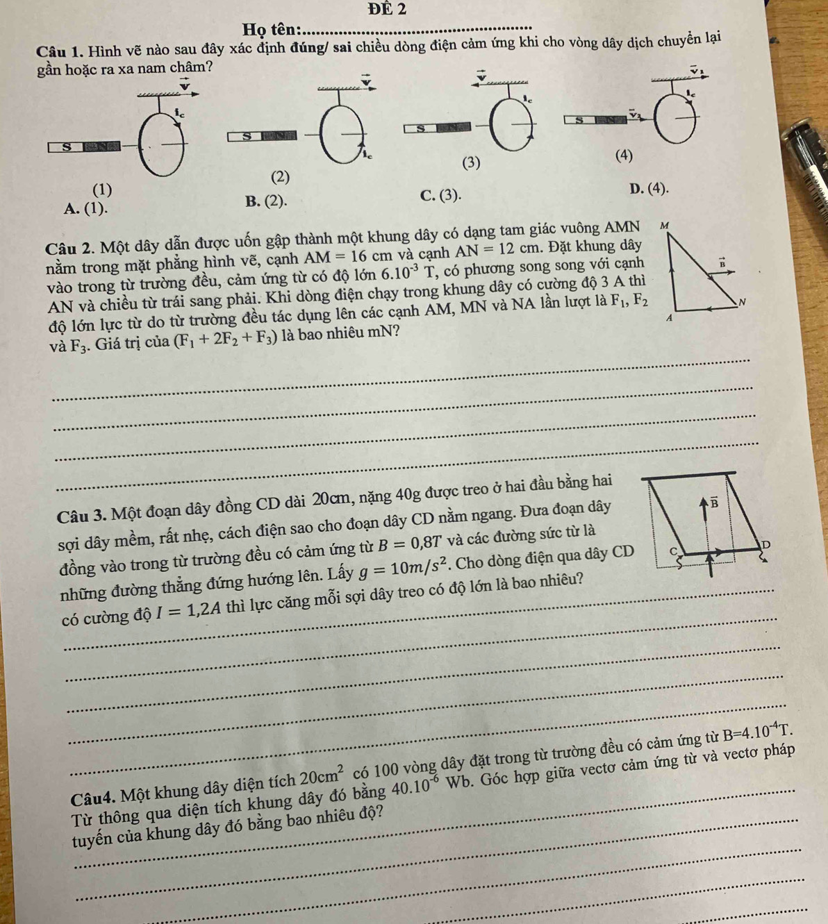 ĐÉ 2
Họ tên:
_
Câu 1. Hình vẽ nào sau đây xác định đúng/ sai chiều dòng điện cảm ứng khi cho vòng dây dịch chuyền lại
gần hoặc ra xa nam châm?
s
(4)
(3)
(2)
(1) C. (3). D. (4).
A. (1). B. (2).
Câu 2. Một dây dẫn được uốn gập thành một khung dây có dạng tam giác vuông AMN 
nằm trong mặt phẳng hình vẽ, cạnh AM=16cm và cạnh AN=12cm. Đặt khung dây
vào trong từ trường đều, cảm ứng từ có độ lớn 6.10^(-3)T , có phương song song với cạnh
AN và chiều từ trái sang phải. Khi dòng điện chạy trong khung dây có cường độ 3 A thì
độ lớn lực từ do từ trường đều tác dụng lên các cạnh AM, MN và NA lần lượt là F_1,F_2
_
và F_3. Giá trị của (F_1+2F_2+F_3) là bao nhiêu mN?
_
_
_
Câu 3. Một đoạn dây đồng CD dài 20cm, nặng 40g được treo ở hai đầu bằng hai
sợi dây mềm, rất nhẹ, cách điện sao cho đoạn dây CD nằm ngang. Đưa đoạn dây
đồng vào trong từ trường đều có cảm ứng từ B=0,8T và các đường sức từ là
những đường thẳng đứng hướng lên. Lấy g=10m/s^2. Cho dòng điện qua dây CD
_
có cường độ I=1,2A thì lực căng mỗi sợi dây treo có độ lớn là bao nhiêu?
_
_
_
Câu4. Một khung dây diện tích 20cm^2 có 100 vòng dây đặt trong từ trường đều có cảm ứng từ B=4.10^(-4)T.
Từ thông qua diện tích khung dây đó bằng 40.10^(-6)Wb. Góc hợp giữa vectơ cảm ứng từ và vectơ pháp
_
tuyến của khung dây đó bằng bao nhiêu độ?
_
_