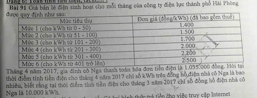 Dang 6: Toan tỉnh ticn tện, thck 
Bài 91 Giá bán lẻ điện sinh hoạt cho mỗi tháng của công ty điện lực thành phố Hải Phòng 
Tháng 4 năm 2017, gia đình cô Nga thanh toán hó 
thời điểm tính tiền điện cho tháng 4 năm 2017 chi số kWh trên đồng hồ điện nhà cô Nga là bao 
nhiêu, biết rằng tại thời điểm tính tiền điện cho tháng 3 năm 2017 chỉ số đồng hồ điện nhà cô 
Nga là 10.000 kWh. 
hình thức trả tiền cho việc truy cập Internet