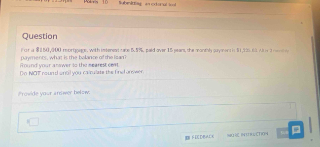 Submitting an external tool 
Question 
For a $150,000 mortgage, with interest rate 5.5%, paid over 15 years, the monthly payment is $1,225.63. After 2 monthly
payments, what is the balance of the loan? 
Round your answer to the nearest cent. 
Do NOT round until you calculate the final answer. 
Provide your answer below: 
FEEDBACK MORE INSTRUCTION sue