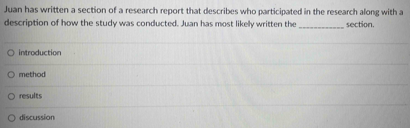 Juan has written a section of a research report that describes who participated in the research along with a
description of how the study was conducted. Juan has most likely written the _section.
introduction
method
results
discussion