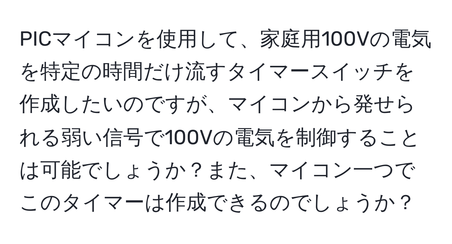 PICマイコンを使用して、家庭用100Vの電気を特定の時間だけ流すタイマースイッチを作成したいのですが、マイコンから発せられる弱い信号で100Vの電気を制御することは可能でしょうか？また、マイコン一つでこのタイマーは作成できるのでしょうか？