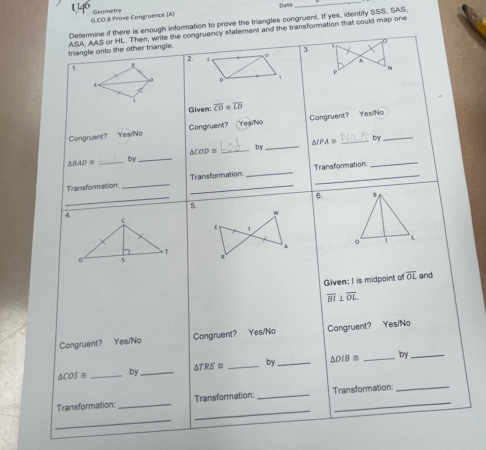 Geometry Date
_
G.CO.8 Prove Congruence (A)
Determine if there is enough information to prove the triangles congruent. If yes, identify SSS, SAS,
ASA, AAS or HL. Then, write the congruency statement and the transformation that could map one
triangle onto the other triangle.
3.
2. A
1.
N
p
Given: overline CO≌ overline LD
Congruent? Yes/No Congruent? Yes/No Congruent?
Yes/No
△ IPA≌ by_
_ △ COD≌
by_
△ BAD≌
_by_
Transformation: __Transformation: _Transformation:
_
_
6. 
5.
4.
Given: I is midpoint of overline OL and
overline BI⊥ overline OL.
Congruent? Yes/No Congruent? Yes/No Congruent? Yes/No
△ OIB≌
△ COS≌ _by _ △ TRE≌ _by __by_
_
Transformation: _Transformation: _Transformation:
_