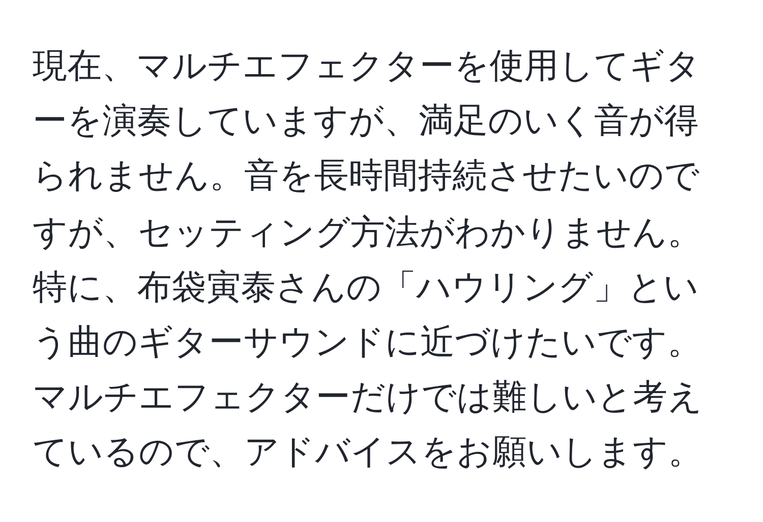 現在、マルチエフェクターを使用してギターを演奏していますが、満足のいく音が得られません。音を長時間持続させたいのですが、セッティング方法がわかりません。特に、布袋寅泰さんの「ハウリング」という曲のギターサウンドに近づけたいです。マルチエフェクターだけでは難しいと考えているので、アドバイスをお願いします。