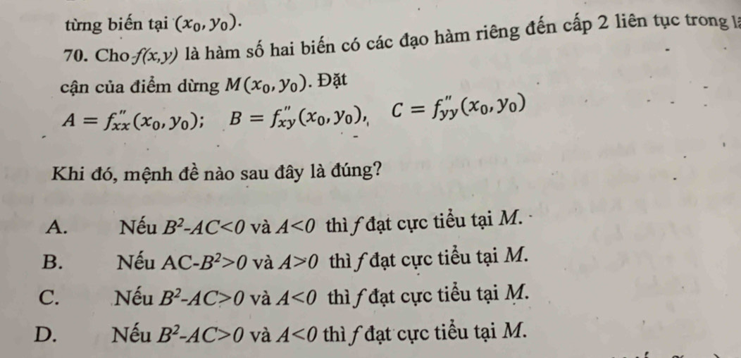 từng biến tại (x_0,y_0). 
70. Cho f(x,y) là hàm số hai biến có các đạo hàm riêng đến cấp 2 liên tục trong là
cận của điểm dừng M(x_0,y_0). Đặt
A=f_xx''(x_0,y_0); B=f_xy''(x_0,y_0), C=f_yy''(x_0,y_0)
Khi đó, mệnh đề nào sau đây là đúng?
A. Nếu B^2-AC<0</tex> và A<0</tex> thì đạt cực tiểu tại M.
B. Nếu AC-B^2>0 và A>0 thì đạt cực tiểu tại M.
C. Nếu B^2-AC>0 và A<0</tex> thì đạt cực tiểu tại M.
D. Nếu B^2-AC>0 và A<0</tex> thì đạt cực tiểu tại M.