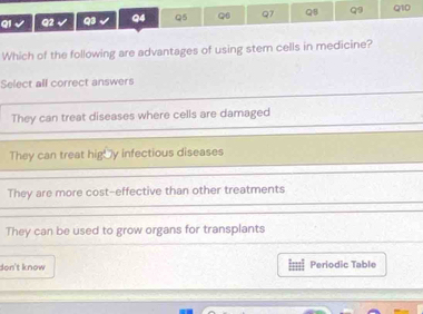 Which of the following are advantages of using stem cells in medicine?
Select all correct answers
They can treat diseases where cells are damaged
They can treat hig y infectious diseases
They are more cost-effective than other treatments
They can be used to grow organs for transplants
don't know Periodic Table