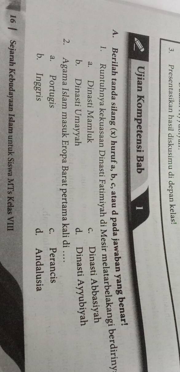 Presentasikan hasil diskusimu di depan kelas!
Ujian Kompetensi Bab 1
A. Berilah tanda silang (x) huruf a, b, c, atau d pada jawaban yang benar!
1. Runtuhnya kekuasaan Dinasti Fatimiyah di Mesir melatarbelakangi berdiriny
a. Dinasti Mamluk
c. Dinasti Abbasiyah
b. Dinasti Umayyah
d. Dinasti Ayyubiyah
2. Agama Islam masuk Eropa Barat pertama kali di …
a. Portugis c. Perancis
b. Inggris d. Andalusia
16 | Sejarah Kebudayaan Islam untuk Siswa MTs Kelas VIII