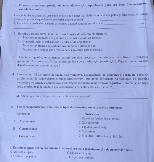 nosso organismo precisa de uma alimentação equilibrada para seu bom funcionamento,
vitalidade e saúde.
Uma mãe desamamentou seu bebé muito cedo antes da idade recomendada pelos profissionais de saúde
(desmame precoce) que doença este bebé poderá contrair?_
a) Caracteriza quais são os sinais da criança quando contrair esta doença?_
_
2. Escolhe a opção certa sobre as duas funções do sistema respiratório.
a) Transportar oxigénio aos pulmões e eliminar dióxido de carbono
b) Conduzir todas as substâncias no interior do organismo
c) Transportar dióxido de carbono aos pulmões e eliminar o ar.
d) Transportar o sangue das diversas partes do corpo para o coração.
3. Durante a digestão, os alimentos passam por dois processos, que são processos físicos e processos
químicos. Nos processos físicos iniciam na boca com a trituração (mastigação). Diga o tipo de enzimas
digestivas que actuam neste local?_
_
4. Um menino foi ao centro de saúde, este vomitava, acompanhado de diarreias e perda de peso. Os
profissionais de saúde diagnosticaram (descobriram) que havia deficiência na formação de glóbulos
vermelhos no sangue e apresentava ossos frágeis (osteomalacia) e estava raquítico. Coloque-se no lugar
deste profissional de saúde, o que recomendaria para alimentar este menino?_
_
_
a) Afinal, que mineral poderá estar em falta neste menino?
5. Faz corresponder por uma ceta os tipos de alimentos aos respectivos nutrientes.
Alimentos Nutrientes
1 Proteínas (peixe, leite, carne).
A Protectores 2 Sais minerais
3 Lípidos (gorduras)
B Construtores 4 Vitaminas
C Energéticos 5 Glícidos (Batata, bolos, farinha)
6. Escolhe a opção certa, “as enzimas responsáveis pela transformação de proteínas” são...
A Amilase e lípase C Lipase e pepsina
B Amilase e pepsina D Pepsina e tripsina