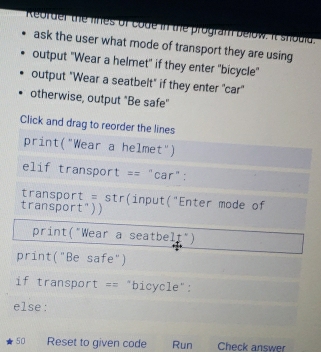 Reorder the lhes of code in the program below. It should. 
ask the user what mode of transport they are using 
output "Wear a helmet" if they enter "bicycle" 
output "Wear a seatbelt" if they enter "car" 
otherwise, output "Be safe" 
Click and drag to reorder the lines 
print("Wear a helmet") 
elif transport == "car": 
transport = str(input("Enter mode of 
transport")) 
print("Wear a seatbelt") 
print("Be safe") 
if transport == "bicycle": 
else: 
50 Reset to given code Run Check answer