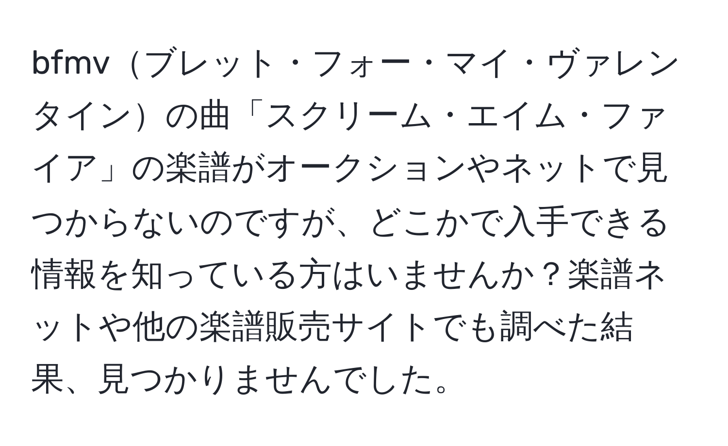 bfmvブレット・フォー・マイ・ヴァレンタインの曲「スクリーム・エイム・ファイア」の楽譜がオークションやネットで見つからないのですが、どこかで入手できる情報を知っている方はいませんか？楽譜ネットや他の楽譜販売サイトでも調べた結果、見つかりませんでした。