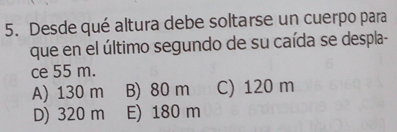 Desde qué altura debe soltarse un cuerpo para
que en el último segundo de su caída se despla-
ce 55 m.
A) 130 m B) 80 m C) 120 m
D) 320 m E) 180 m