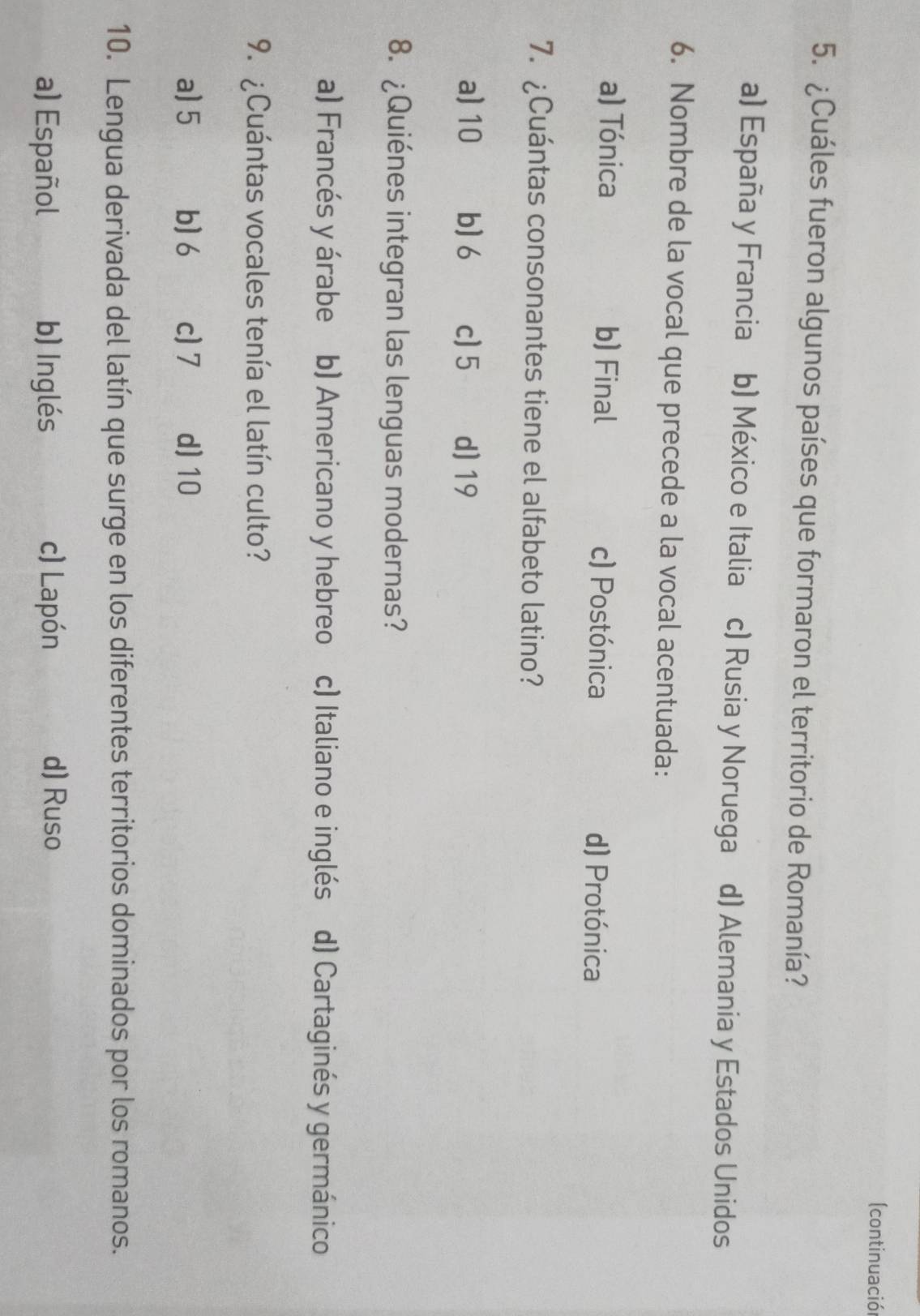 (continuació
5. ¿Cuáles fueron algunos países que formaron el territorio de Romanía?
a) España y Francia b) México e Italia c) Rusia y Noruega d) Alemania y Estados Unidos
6. Nombre de la vocal que precede a la vocal acentuada:
a) Tónica b) Final c) Postónica d) Protónica
7. ¿Cuántas consonantes tiene el alfabeto latino?
a) 10 b) 6 c) 5 d) 19
8. ¿Quiénes integran las lenguas modernas?
a) Francés y árabe b) Americano y hebreo c) Italiano e inglés d) Cartaginés y germánico
9. ¿Cuántas vocales tenía el latín culto?
a) 5 b) 6 c] 7 d) 10
10. Lengua derivada del latín que surge en los diferentes territorios dominados por los romanos.
a) Español b) Inglés c) Lapón d) Ruso