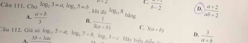 Cho log _23=a, log _25=b o+2 C.  (a+1)/b-2 .
D.  (a+2)/ab+2 . 
, khi đó log _158 bǎng
A.  (a+b)/3  B.  1/3(a+b) 
C.
A. _ 3b+3ac 3(a+b)
D.  3/a+b 
Câu 112. Giả sử log _275=a, log _87=b, log _23=c Hy biểu diễn I