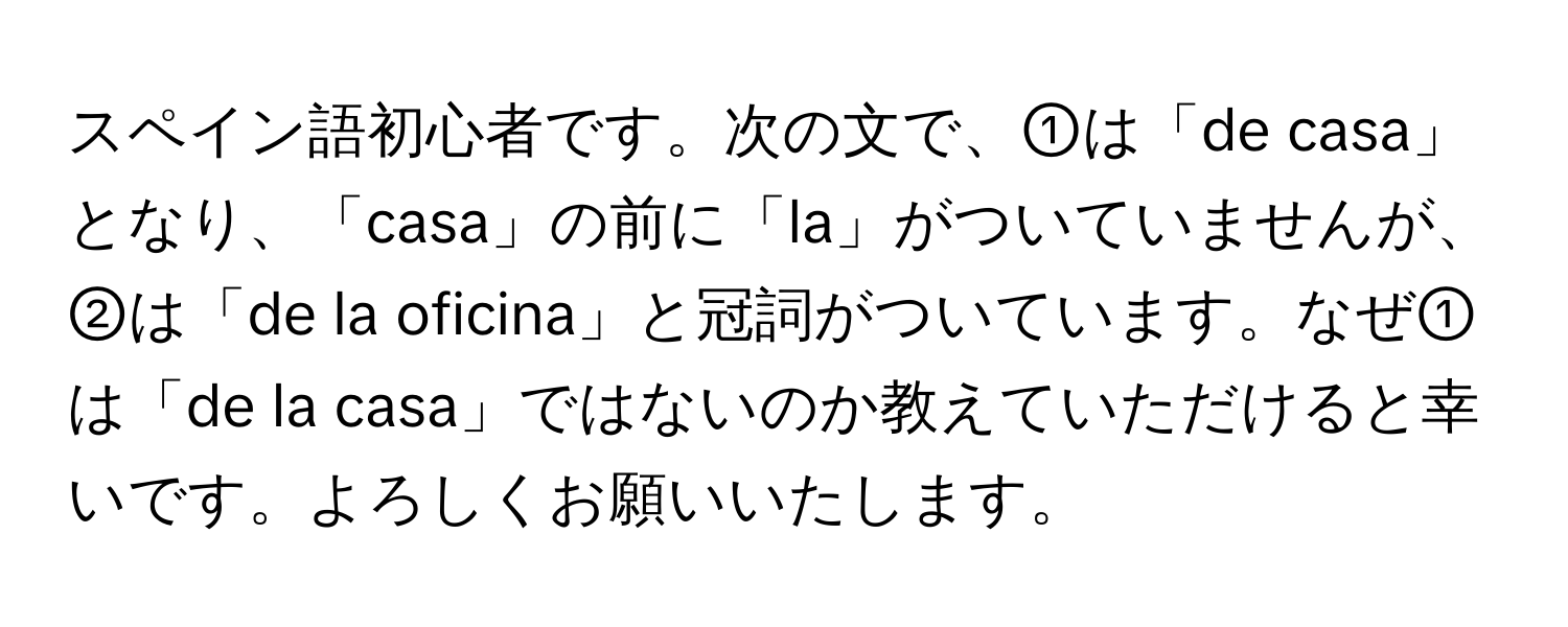 スペイン語初心者です。次の文で、①は「de casa」となり、「casa」の前に「la」がついていませんが、②は「de la oficina」と冠詞がついています。なぜ①は「de la casa」ではないのか教えていただけると幸いです。よろしくお願いいたします。