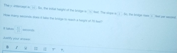 The y -intercept is 16). So, the initial height of the bridge is [76) feet. The slope is 3. So, the bridge rises 6 feet per second. 
How many seconds does it take the bridge to reach a height of 76 feet? 
It takes  61/15  seconds
Justify your answer. 
B I U : T^t T_2