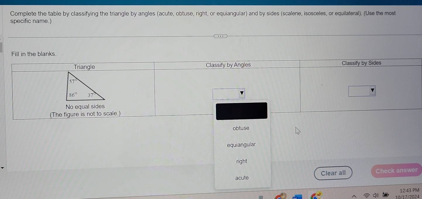 Complete the table by classifying the triangle by angles (acute, obtuse, right, or equiangular) and by sides (scalene, isosceles, or equilateral). (Use the most
specific name.)
Fill in the blanks.
obtuse
equiangular
right
acute Clear all Check answer
12:43 PM
10/17/2024