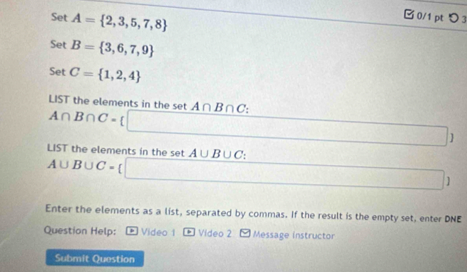 Set A= 2,3,5,7,8
□0/1 pt つ 3 
Set B= 3,6,7,9
Set C= 1,2,4
LIST the elements in the set A∩ B∩ C.
A∩ B∩ C=
 
LIST the elements in the set A∪ B∪ C :
A∪ B∪ C= / 
] 
Enter the elements as a list, separated by commas. If the result is the empty set, enter DNE 
Question Help: p Video 1 * Video 2 Message instructor 
Submit Question