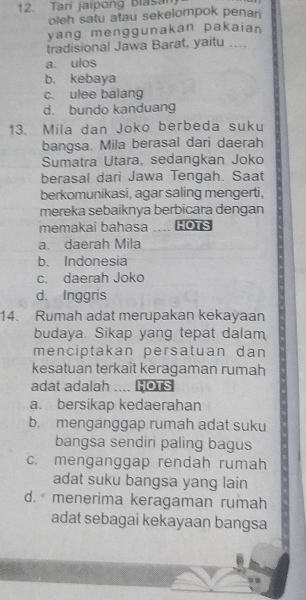 Tari jaipong Blasan
oleh satu atau sekelompok penari
yang menggunakan pakaian 
tradisional Jawa Barat, yaitu ....
a. ulos
b. kebaya
c. ulee balang
d. bundo kanduang
13. Mila dan Joko berbeda suku
bangsa. Mila berasal dari daerah
Sumatra Utara, sedangkan Joko
berasal dari Jawa Tengah. Saat
berkomunikasi, agar saling mengerti,
mereka sebaiknya berbicara dengan
memakai bahasa a HOTS
a. daerah Mila
b. Indonesia
c. daerah Joko
d. Inggris
14. Rumah adat merupakan kekayaan
budaya. Sikap yang tepat dalam
menciptakan persatuan dan
kesatuan terkait keragaman rumah
adat adalah .... HOTS
a. bersikap kedaerahan
b. menganggap rumah adat suku
bangsa sendiri paling bagus
c. menganggap rendah rumah
adat suku bangsa yang lain
d. menerima keragaman rumah
adat sebagai kekayaan bangsa