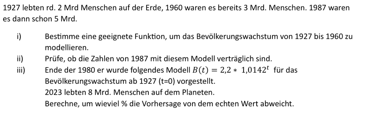 1927 lebten rd. 2 Mrd Menschen auf der Erde, 1960 waren es bereits 3 Mrd. Menschen. 1987 waren 
es dann schon 5 Mrd. 
i) Bestimme eine geeignete Funktion, um das Bevölkerungswachstum von 1927 bis 1960 zu 
modellieren. 
ii) Prüfe, ob die Zahlen von 1987 mit diesem Modell verträglich sind. 
iii) Ende der 1980 er wurde folgendes Modell B(t)=2,2*1,0142^t für das 
Bevölkerungswachstum ab 1927(t=0) vorgestellt. 
2023 lebten 8 Mrd. Menschen auf dem Planeten. 
Berechne, um wieviel % die Vorhersage von dem echten Wert abweicht.