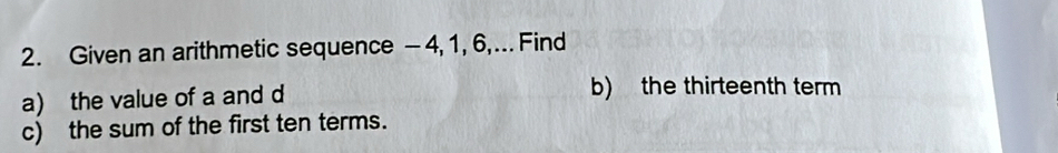 Given an arithmetic sequence -4, 1, 6,... Find 
a) the value of a and d b) the thirteenth term 
c) the sum of the first ten terms.