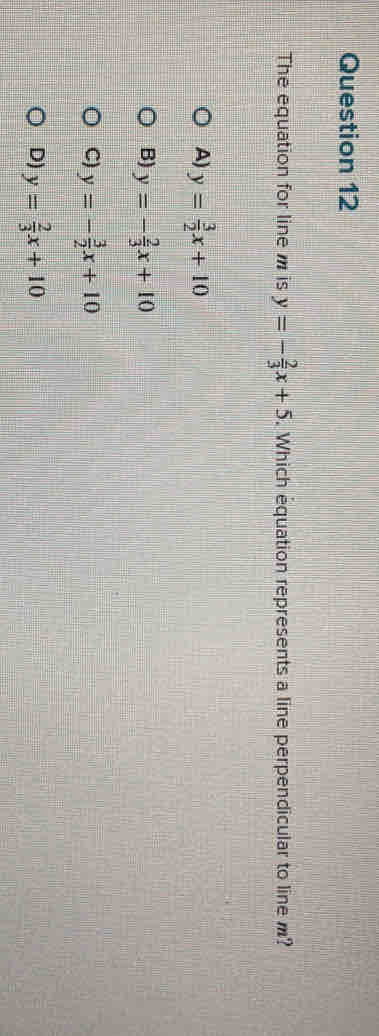 The equation for line is y=- 2/3 x+5. Which equation represents a line perpendicular to line m?
A) y= 3/2 x+10
B) y=- 2/3 x+10
C) y=- 3/2 x+10
D) y= 2/3 x+10