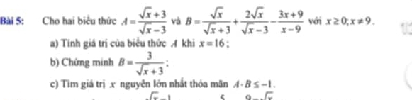 Cho hai biểu thức A= (sqrt(x)+3)/sqrt(x)-3  và B= sqrt(x)/sqrt(x)+3 + 2sqrt(x)/sqrt(x)-3 - (3x+9)/x-9  với x≥ 0; x!= 9. 
a) Tính giá trị của biểu thức A khi x=16. 
b) Chứng minh B= 3/sqrt(x)+3 ; 
c) Tìm giá trị x nguyên lớn nhất thỏa mãn A· B≤ -1..sqrt(x)-1
beginarrayr  9-encloselongdiv xendarray