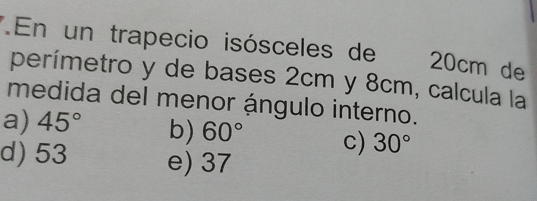 En un trapecio isósceles de
20cm de
perímetro y de bases 2cm y 8cm, calcula la
medida del menor ángulo interno.
a) 45°
b) 60°
d) 53
c) 30°
e) 37