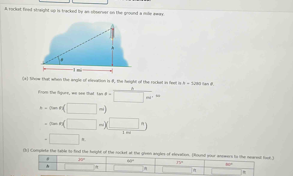 A rocket fired straight up is tracked by an observer on the ground a mile away.
(a) Show that when the angle of elevation is θ, the height of the rocket in feet is h=5280tan θ .
h
From the figure, we see that tan θ =□ mi'so
h=(tan θ )(□ mi)
=(tan θ )(□ mi)( (□ ft)
1 mi
=□ ft.
(b) Complete the table to find the height of the roc