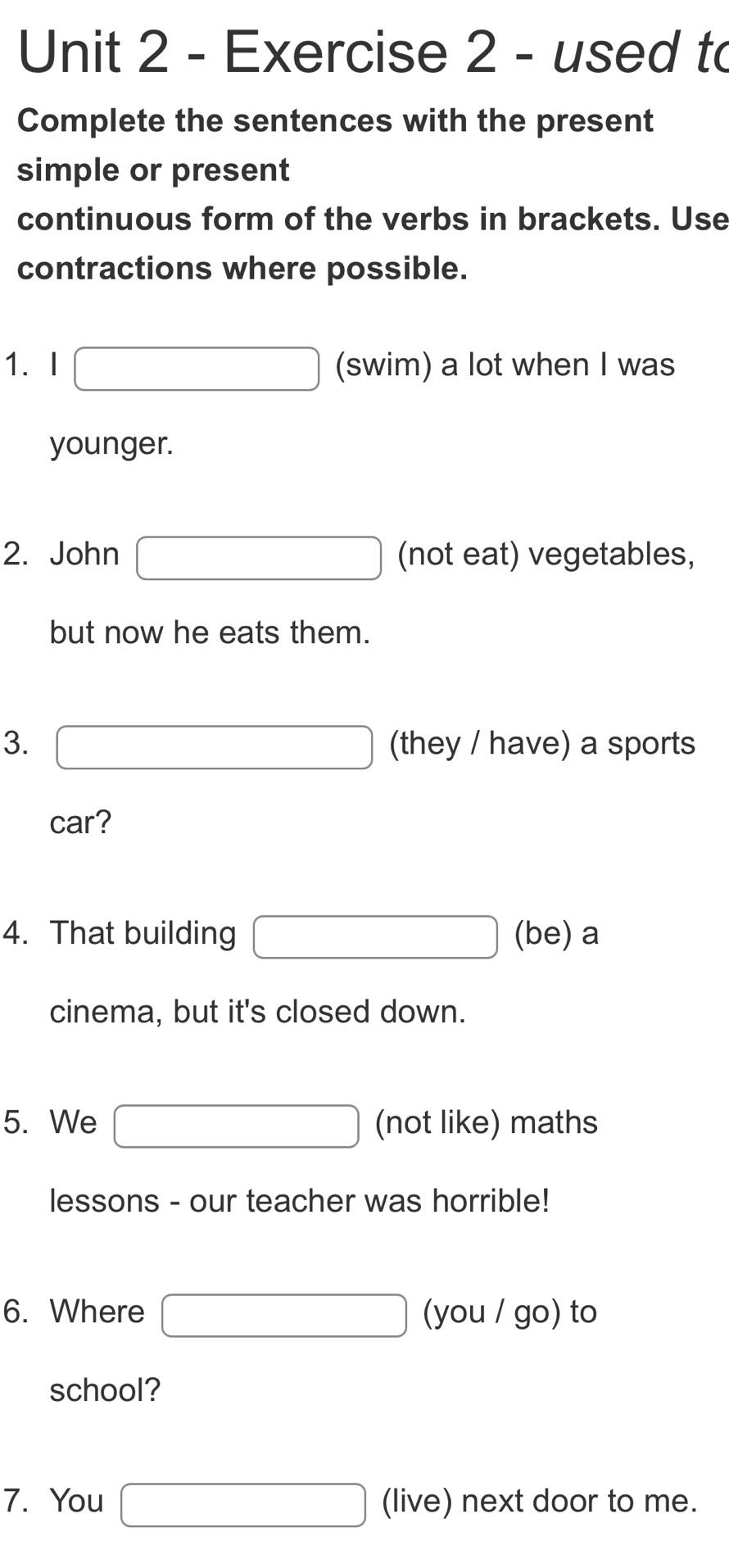 used to 
Complete the sentences with the present 
simple or present 
continuous form of the verbs in brackets. Use 
contractions where possible. 
1.I □ (swim) a lot when I was 
younger. 
2. John □ (not eat) vegetables, 
but now he eats them. 
3. □ (they / have) a sports 
car? 
4. That building □ (be) a 
cinema, but it's closed down. 
5. We □ (not like) maths 
lessons - our teacher was horrible! 
6. Where □ (you/go) to 
school? 
7. You □ (live) next door to me.