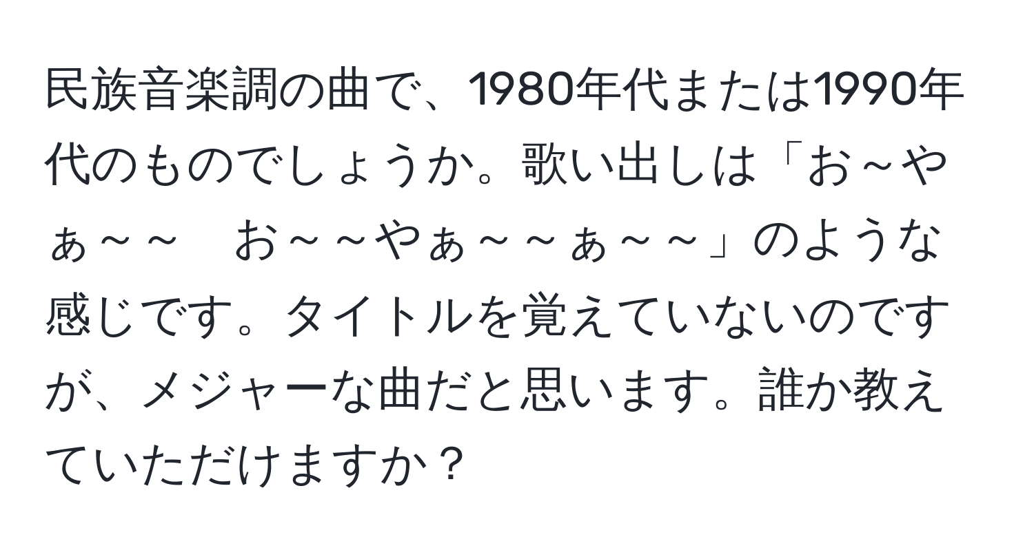 民族音楽調の曲で、1980年代または1990年代のものでしょうか。歌い出しは「お～やぁ～～　お～～やぁ～～ぁ～～」のような感じです。タイトルを覚えていないのですが、メジャーな曲だと思います。誰か教えていただけますか？