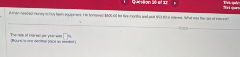 This quiz 
This ques 
A man needed money to buy lawn equipment. He borrowed $800.00 for five months and paid $53.93 in interest. What was the rate of interest? 
The rate of interest per year was □ %
(Round to one decimal place as needed.)