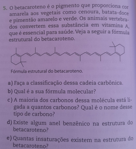 betacaroteno é o pigmento que proporciona cor 
amarela aos vegetais como cenoura, batata-doce 
e pimentão amarelo e verde. Os animais vertebra- 
dos convertem essa substância em vitamina A. 
que é essencial para saúde. Veja a seguir a fórmula 
estrutural do betacaroteno. 
Fórmula estrutural do betacaroteno. 
a) Faça a classificação dessa cadeia carbônica. 
b) Qual é a sua fórmula molecular? 
c) A maioria dos carbonos dessa molécula está li- 
gada a quantos carbonos? Qual é o nome desse 
tipo de carbono? 
d)Existe algum anel benzênico na estrutura do 
betacaroteno? 
e) Quantas insaturações existem na estrutura do 
betacaroteno?