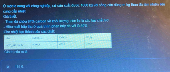 Ở một lò nung vôi công nghiệp, cứ sản xuất được 1000 kg vôi sống cần dùng m kg than đá làm nhiên liệu
cung cấp nhiệt.
Giả thiết:
- Than đá chứa 84% carbon về khổi lượng, còn lại là các tạp chất trơ.
- Hiệu suất hấp thụ ở quá trình phân hủy đá vôi là 50%.
t tạo thành của các chất:
Giá trị của m là
A 115,6.