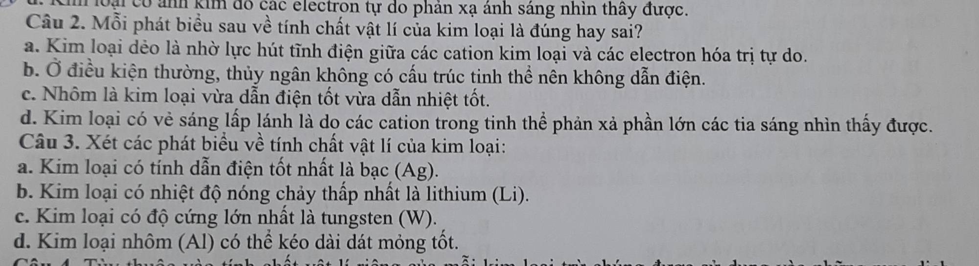 loại có ảnh kim đô các electron tự do phản xạ ánh sáng nhìn thấy được.
Câu 2. Mỗi phát biểu sau về tính chất vật lí của kim loại là đúng hay sai?
a. Kim loại dẻo là nhờ lực hút tĩnh điện giữa các cation kim loại và các electron hóa trị tự do.
b. Ở điều kiện thường, thủy ngân không có cấu trúc tinh thể nên không dẫn điện.
c. Nhôm là kim loại vừa dẫn điện tốt vừa dẫn nhiệt tốt.
d. Kim loại có vẻ sáng lấp lánh là dọ các cation trong tinh thể phản xả phần lớn các tia sáng nhìn thấy được.
Câu 3. Xét các phát biểu về tính chất vật lí của kim loại:
a. Kim loại có tính dẫn điện tốt nhất là bạc (Ag).
b. Kim loại có nhiệt độ nóng chảy thấp nhất là lithium (Li).
c. Kim loại có độ cứng lớn nhất là tungsten (W).
d. Kim loại nhôm (Al) có thể kéo dài dát mỏng tốt.