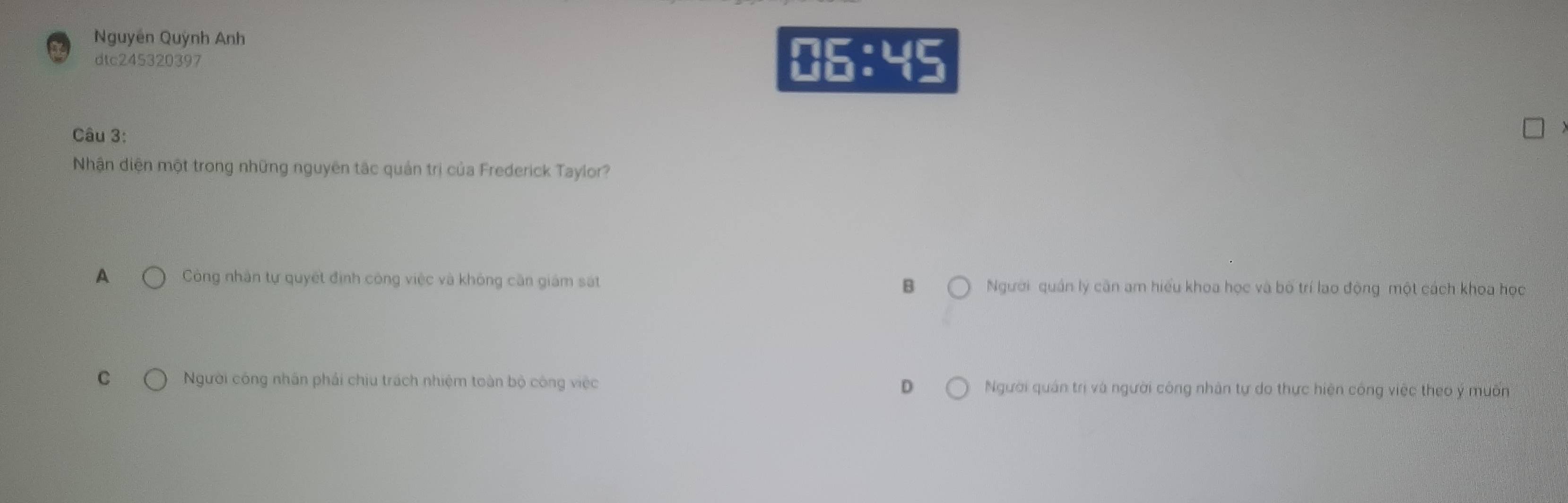 Nguyên Quỳnh Anh
dtc245320397
□ 5:45
Câu 3:
Nhận diện một trong những nguyên tắc quản trị của Frederick Taylor?
A Còng nhân tự quyết định công việc và không căn giám sát B Người quán lý căn am hiểu khoa học và bố trí lao động một cách khoa học
C Người công nhân phải chịu trách nhiệm toàn bộ công việc D Người quán trị và người công nhân tự do thực hiện công việc theo ý muờn