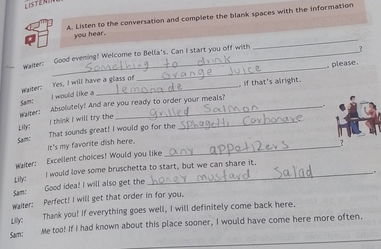 LISTEN 
A. Listen to the conversation and complete the blank spaces with the information 
_ 
you hear. 
_ 
Good evening! Welcome to Bella’s. Can I start you off with 
? 
Waiter: , please. 
, if that’s alright. 
Waiter: Yes, I will have a glass of 
Sam: I would like a 
Waiter: Absolutely! And are you ready to order your meals? 
. 
Lily: I think I will try the_ 
Sam: That sounds great! I would go for the 
It’s my favorite dish here._ 
? 
Waiter: Excellent choices! Would you like 
Lily: I would love some bruschetta to start, but we can share it. 
. 
Sam: 
Good idea! I will also get the 
Waiter: Perfect! I will get that order in for you. 
Lily: € Thank you! If everything goes well, I will definitely come back here. 
_ 
Sam: Me too! If I had known about this place sooner, I would have come here more often.